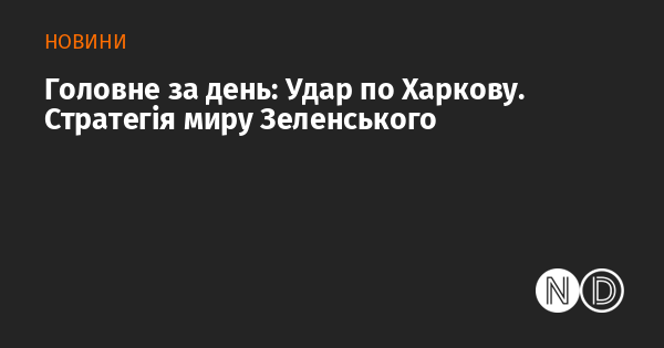 Основні події дня: Обстріл Харкова. Мирна ініціатива Зеленського.